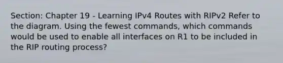 Section: Chapter 19 - Learning IPv4 Routes with RIPv2 Refer to the diagram. Using the fewest commands, which commands would be used to enable all interfaces on R1 to be included in the RIP routing process?