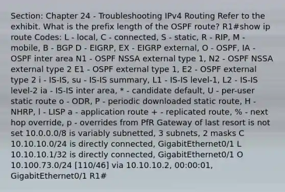 Section: Chapter 24 - Troubleshooting IPv4 Routing Refer to the exhibit. What is the prefix length of the OSPF route? R1#show ip route Codes: L - local, C - connected, S - static, R - RIP, M - mobile, B - BGP D - EIGRP, EX - EIGRP external, O - OSPF, IA - OSPF inter area N1 - OSPF NSSA external type 1, N2 - OSPF NSSA external type 2 E1 - OSPF external type 1, E2 - OSPF external type 2 i - IS-IS, su - IS-IS summary, L1 - IS-IS level-1, L2 - IS-IS level-2 ia - IS-IS inter area, * - candidate default, U - per-user static route o - ODR, P - periodic downloaded static route, H - NHRP, l - LISP a - application route + - replicated route, % - next hop override, p - overrides from PfR Gateway of last resort is not set 10.0.0.0/8 is variably subnetted, 3 subnets, 2 masks C 10.10.10.0/24 is directly connected, GigabitEthernet0/1 L 10.10.10.1/32 is directly connected, GigabitEthernet0/1 O 10.100.73.0/24 [110/46] via 10.10.10.2, 00:00:01, GigabitEthernet0/1 R1#