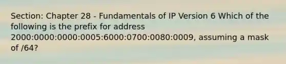 Section: Chapter 28 - Fundamentals of IP Version 6 Which of the following is the prefix for address 2000:0000:0000:0005:6000:0700:0080:0009, assuming a mask of /64?