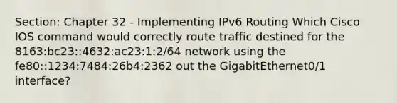 Section: Chapter 32 - Implementing IPv6 Routing Which Cisco IOS command would correctly route traffic destined for the 8163:bc23::4632:ac23:1:2/64 network using the fe80::1234:7484:26b4:2362 out the GigabitEthernet0/1 interface?