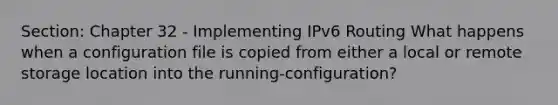 Section: Chapter 32 - Implementing IPv6 Routing What happens when a configuration file is copied from either a local or remote storage location into the running-configuration?