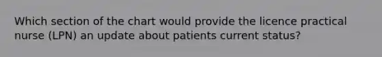 Which section of the chart would provide the licence practical nurse (LPN) an update about patients current status?