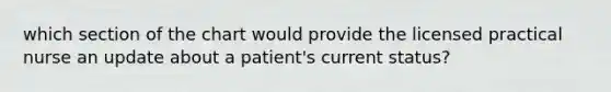 which section of the chart would provide the licensed practical nurse an update about a patient's current status?