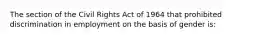 The section of the Civil Rights Act of 1964 that prohibited discrimination in employment on the basis of gender is: