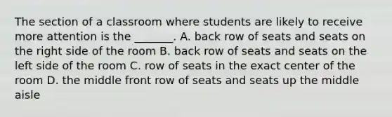 The section of a classroom where students are likely to receive more attention is the _______. A. back row of seats and seats on the right side of the room B. back row of seats and seats on the left side of the room C. row of seats in the exact center of the room D. the middle front row of seats and seats up the middle aisle