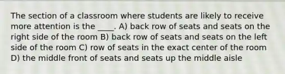 The section of a classroom where students are likely to receive more attention is the ____. A) back row of seats and seats on the right side of the room B) back row of seats and seats on the left side of the room C) row of seats in the exact center of the room D) the middle front of seats and seats up the middle aisle