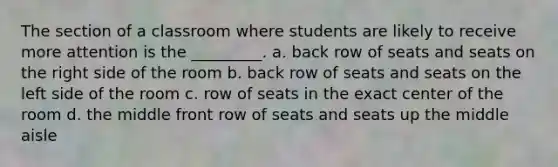 The section of a classroom where students are likely to receive more attention is the _________. a. back row of seats and seats on the right side of the room b. back row of seats and seats on the left side of the room c. row of seats in the exact center of the room d. the middle front row of seats and seats up the middle aisle