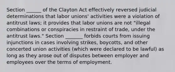 Section ______ of the Clayton Act effectively reversed judicial determinations that labor unions' activities were a violation of antitrust laws; it provides that labor unions are not "illegal combinations or conspiracies in restraint of trade, under the antitrust laws." Section _______ forbids courts from issuing injunctions in cases involving strikes, boycotts, and other concerted union activities (which were declared to be lawful) as long as they arose out of disputes between employer and employees over the terms of employment.