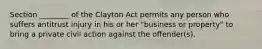 Section ________ of the Clayton Act permits any person who suffers antitrust injury in his or her "business or property" to bring a private civil action against the offender(s).