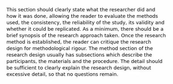 This section should clearly state what the researcher did and how it was done, allowing the reader to evaluate the methods used, the consistency, the reliability of the study, its validity and whether it could be replicated. As a minimum, there should be a brief synopsis of the research approach taken. Once the research method is established, the reader can critique the research design for methodological rigour. The method section of the research design usually has subsections which describe the participants, the materials and the procedure. The detail should be sufficient to clearly explain the research design, without excessive detail, so that no questions remain.