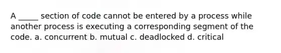 A _____ section of code cannot be entered by a process while another process is executing a corresponding segment of the code. a. concurrent b. mutual c. deadlocked d. critical