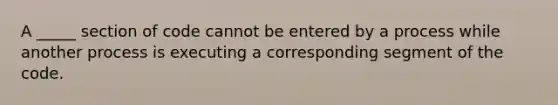 A _____ section of code cannot be entered by a process while another process is executing a corresponding segment of the code.