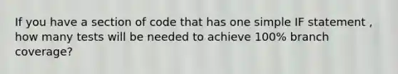 If you have a section of code that has one simple IF statement , how many tests will be needed to achieve 100% branch coverage?