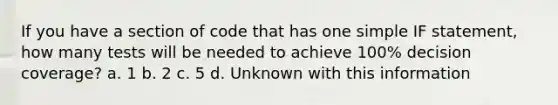 If you have a section of code that has one simple IF statement, how many tests will be needed to achieve 100% decision coverage? a. 1 b. 2 c. 5 d. Unknown with this information