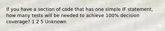 If you have a section of code that has one simple IF statement, how many tests will be needed to achieve 100% decision coverage? 1 2 5 Unknown