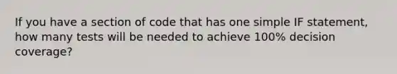 If you have a section of code that has one simple IF statement, how many tests will be needed to achieve 100% decision coverage?