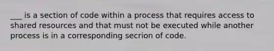 ___ is a section of code within a process that requires access to shared resources and that must not be executed while another process is in a corresponding secrion of code.