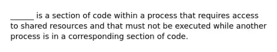 ______ is a section of code within a process that requires access to shared resources and that must not be executed while another process is in a corresponding section of code.