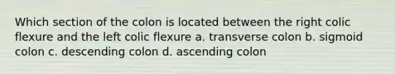 Which section of the colon is located between the right colic flexure and the left colic flexure a. transverse colon b. sigmoid colon c. descending colon d. ascending colon