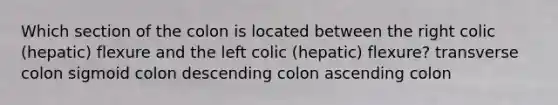 Which section of the colon is located between the right colic (hepatic) flexure and the left colic (hepatic) flexure? transverse colon sigmoid colon descending colon ascending colon