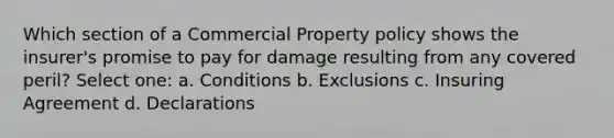 Which section of a Commercial Property policy shows the insurer's promise to pay for damage resulting from any covered peril? Select one: a. Conditions b. Exclusions c. Insuring Agreement d. Declarations