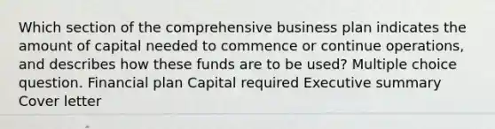 Which section of the comprehensive business plan indicates the amount of capital needed to commence or continue operations, and describes how these funds are to be used? Multiple choice question. Financial plan Capital required Executive summary Cover letter