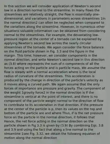 In this section we will consider application of Newton's second law in a direction normal to the streamline. In many flows the streamlines are relatively straight, the flow is essentially one-dimensional, and variations in parameters across streamlines 1in the normal direction2 can often be neglected when compared to the variations along the streamline. However, in numerous other situations valuable information can be obtained from considering normal to the streamlines. For example, the devastating low-pressure region at the center of a tornado can be explained by applying Newton's second law across the nearly circular streamlines of the tornado. We again consider the force balance on the fluid particle shown in Fig. 3.3 and the figure in the margin. This time, however, we consider components in the normal direction, and write Newton's second law in this direction as (3.8) where represents the sum of n components of all the forces acting on the particle and is particle mass. We assume the flow is steady with a normal acceleration where is the local radius of curvature of the streamlines. This acceleration is produced by the change in direction of the particle's velocity as it moves along a curved path. We again assume that the only forces of importance are pressure and gravity. The component of the weight 1gravity force2 in the normal direction is If the streamline is vertical at the point of interest, and there is no component of the particle weight normal to the direction of flow to contribute to its acceleration in that direction. If the pressure at the center of the particle is p, then its values on the top and bottom of the particle are and where Thus, if is the net pressure force on the particle in the normal direction, it follows that Hence, the net force acting in the normal direction on the particle shown in Fig 3.3 is given by (3.9) By combining Eqs. 3.8 and 3.9 and using the fact that along a line normal to the streamline 1see Fig. 3.32, we obtain the following equation of motion along the normal direction