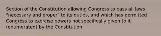 Section of the Constitution allowing Congress to pass all laws "necessary and proper" to its duties, and which has permitted Congress to exercise powers not specifically given to it (enumerated) by the Constitution