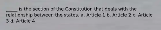 _____ is the section of the Constitution that deals with the relationship between the states. a. Article 1 b. Article 2 c. Article 3 d. Article 4