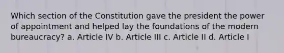 Which section of the Constitution gave the president the power of appointment and helped lay the foundations of the modern bureaucracy? a. Article IV b. Article III c. Article II d. Article I