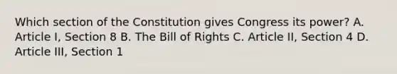 Which section of the Constitution gives Congress its power? A. Article I, Section 8 B. The Bill of Rights C. Article II, Section 4 D. Article III, Section 1