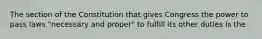 The section of the Constitution that gives Congress the power to pass laws "necessary and proper" to fulfill its other duties is the