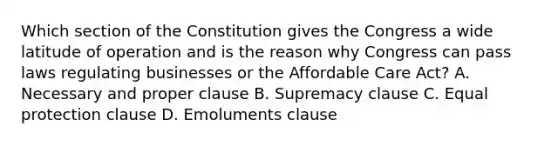 Which section of the Constitution gives the Congress a wide latitude of operation and is the reason why Congress can pass laws regulating businesses or the Affordable Care Act? A. Necessary and proper clause B. Supremacy clause C. Equal protection clause D. Emoluments clause