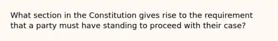 What section in the Constitution gives rise to the requirement that a party must have standing to proceed with their case?