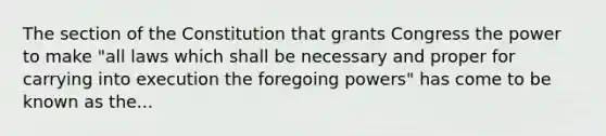 The section of the Constitution that grants Congress the power to make "all laws which shall be necessary and proper for carrying into execution the foregoing powers" has come to be known as the...