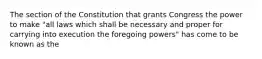 The section of the Constitution that grants Congress the power to make "all laws which shall be necessary and proper for carrying into execution the foregoing powers" has come to be known as the