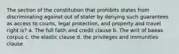 The section of the constitution that prohibits states from discriminating against out of stater by denying such guarantees as access to courts, legal protection, and property and travel right is? a. The full faith and credit clause b. The writ of baeas corpus c. the elastic clause d. the privileges and immunities clause