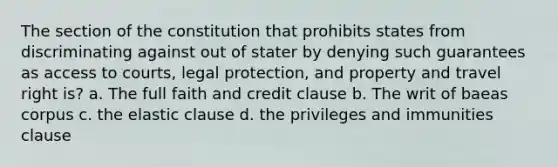 The section of the constitution that prohibits states from discriminating against out of stater by denying such guarantees as access to courts, legal protection, and property and travel right is? a. The full faith and credit clause b. The writ of baeas corpus c. the elastic clause d. the privileges and immunities clause