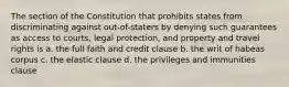 The section of the Constitution that prohibits states from discriminating against out-of-staters by denying such guarantees as access to courts, legal protection, and property and travel rights is a. the full faith and credit clause b. the writ of habeas corpus c. the elastic clause d. the privileges and immunities clause