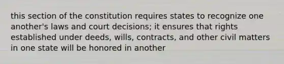 this section of the constitution requires states to recognize one another's laws and court decisions; it ensures that rights established under deeds, wills, contracts, and other civil matters in one state will be honored in another