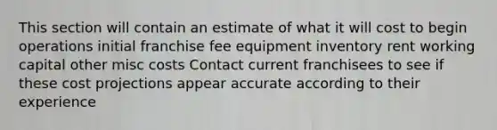 This section will contain an estimate of what it will cost to begin operations initial franchise fee equipment inventory rent working capital other misc costs Contact current franchisees to see if these cost projections appear accurate according to their experience