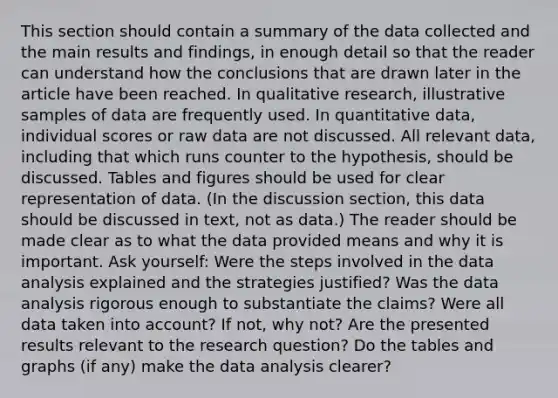 This section should contain a summary of the data collected and the main results and findings, in enough detail so that the reader can understand how the conclusions that are drawn later in the article have been reached. In qualitative research, illustrative samples of data are frequently used. In quantitative data, individual scores or raw data are not discussed. All relevant data, including that which runs counter to the hypothesis, should be discussed. Tables and figures should be used for clear representation of data. (In the discussion section, this data should be discussed in text, not as data.) The reader should be made clear as to what the data provided means and why it is important. Ask yourself: Were the steps involved in the data analysis explained and the strategies justified? Was the data analysis rigorous enough to substantiate the claims? Were all data taken into account? If not, why not? Are the presented results relevant to the research question? Do the tables and graphs (if any) make the data analysis clearer?