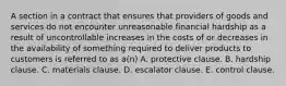 A section in a contract that ensures that providers of goods and services do not encounter unreasonable financial hardship as a result of uncontrollable increases in the costs of or decreases in the availability of something required to deliver products to customers is referred to as a(n) A. protective clause. B. hardship clause. C. materials clause. D. escalator clause. E. control clause.