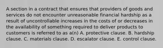 A section in a contract that ensures that providers of goods and services do not encounter unreasonable financial hardship as a result of uncontrollable increases in the costs of or decreases in the availability of something required to deliver products to customers is referred to as a(n) A. protective clause. B. hardship clause. C. materials clause. D. escalator clause. E. control clause.