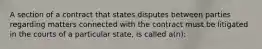 A section of a contract that states disputes between parties regarding matters connected with the contract must be litigated in the courts of a particular state, is called a(n):