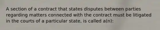 A section of a contract that states disputes between parties regarding matters connected with the contract must be litigated in the courts of a particular state, is called a(n):