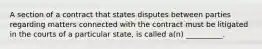 A section of a contract that states disputes between parties regarding matters connected with the contract must be litigated in the courts of a particular state, is called a(n) __________.