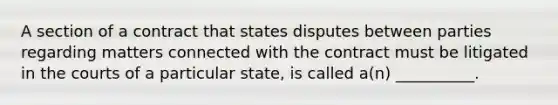 A section of a contract that states disputes between parties regarding matters connected with the contract must be litigated in the courts of a particular state, is called a(n) __________.