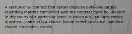 A section of a contract that states disputes between parties regarding matters connected with the contract must be litigated in the courts of a particular state, is called a(n): Multiple choice question. choice of law clause. forum selection clause. omnibus clause. no-contest clause.