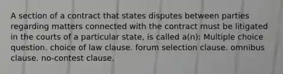 A section of a contract that states disputes between parties regarding matters connected with the contract must be litigated in the courts of a particular state, is called a(n): Multiple choice question. choice of law clause. forum selection clause. omnibus clause. no-contest clause.